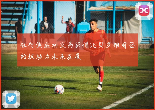 独行侠成功交易获得比贝罗维奇签约权助力未来发展