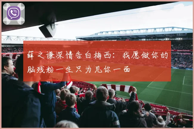 薛之谦深情告白梅西：我愿做你的脑残粉一生只为见你一面