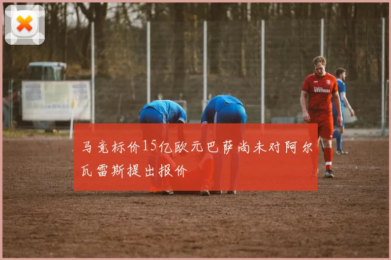 马竞标价15亿欧元巴萨尚未对阿尔瓦雷斯提出报价