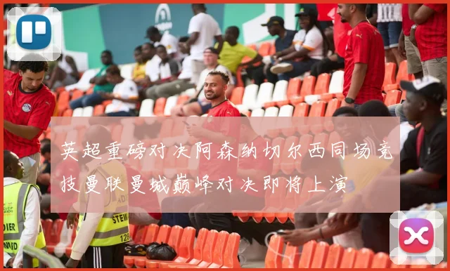 英超重磅对决阿森纳切尔西同场竞技曼联曼城巅峰对决即将上演