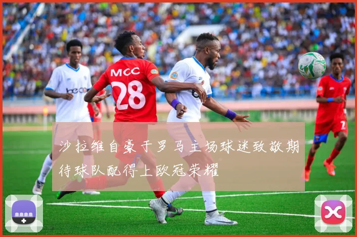 沙拉维自豪于罗马主场球迷致敬期待球队配得上欧冠荣耀