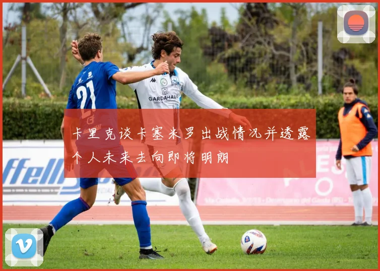 卡里克谈卡塞米罗出战情况并透露个人未来去向即将明朗