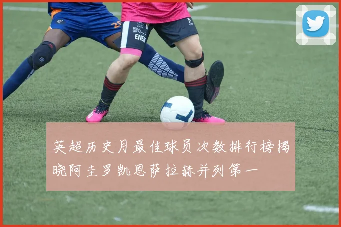 英超历史月最佳球员次数排行榜揭晓阿圭罗凯恩萨拉赫并列第一