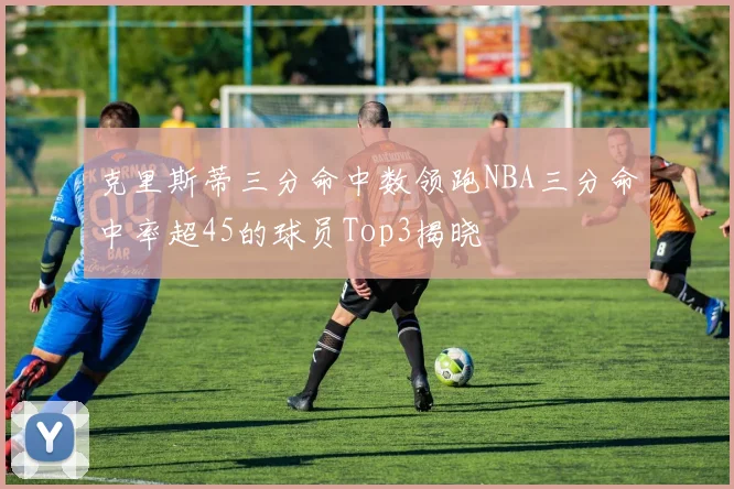 克里斯蒂三分命中数领跑NBA三分命中率超45的球员Top3揭晓