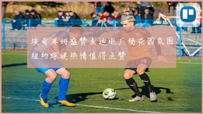 埃奇库姆盛赞麦迪逊广场花园氛围纽约球迷热情值得点赞
