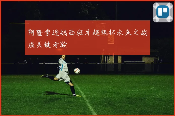阿隆索迎战西班牙超级杯未来之战成关键考验