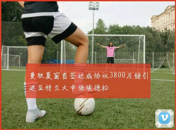 曼联夏窗首签达成协议3800万镑引进亚特兰大中场埃德松