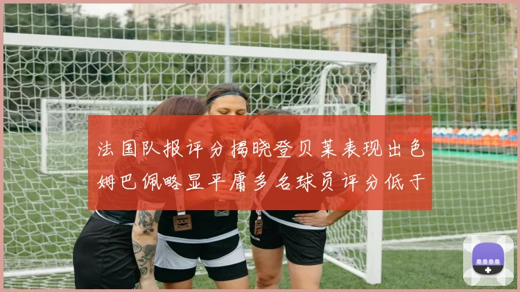 法国队报评分揭晓登贝莱表现出色姆巴佩略显平庸多名球员评分低于六分