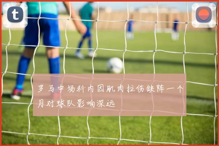 罗马中场科内因肌肉拉伤缺阵一个月对球队影响深远