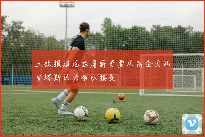 土媒报道厄兹詹薪资要求高企贝西克塔斯认为难以接受