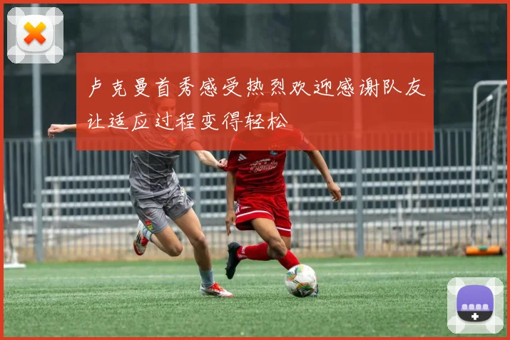 卢克曼首秀感受热烈欢迎感谢队友让适应过程变得轻松