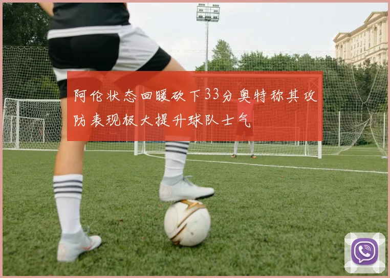 阿伦状态回暖砍下33分奥特称其攻防表现极大提升球队士气