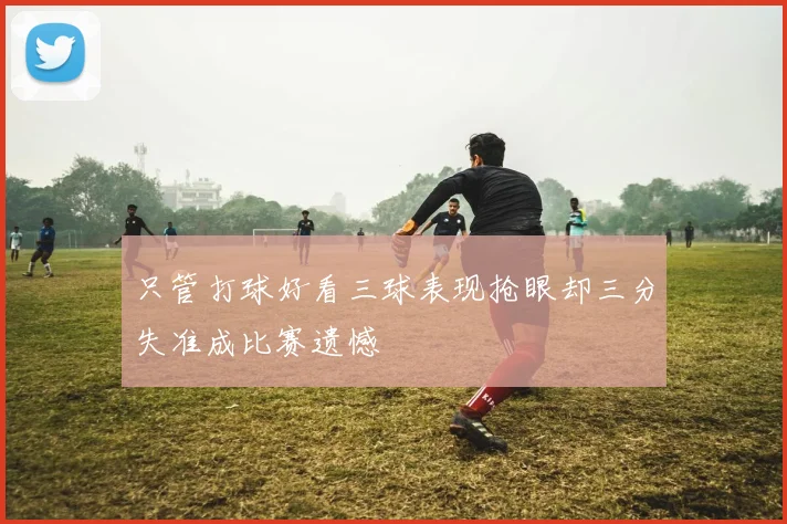 只管打球好看三球表现抢眼却三分失准成比赛遗憾