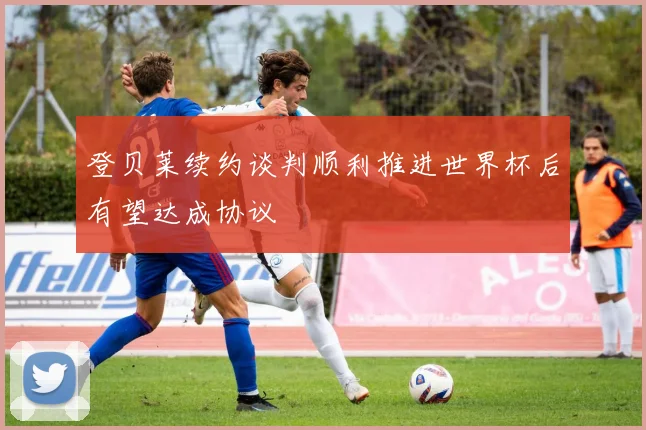 登贝莱续约谈判顺利推进世界杯后有望达成协议