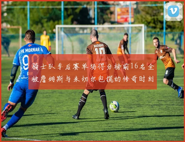 骑士队季后赛单场得分榜前16名全被詹姆斯与米切尔包揽的传奇时刻