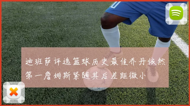 迪班萨评选篮球历史最佳乔丹依然第一詹姆斯紧随其后差距微小