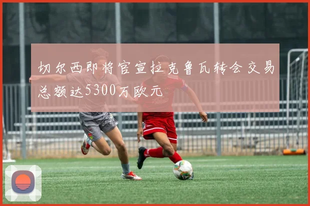 切尔西即将官宣拉克鲁瓦转会交易总额达5300万欧元