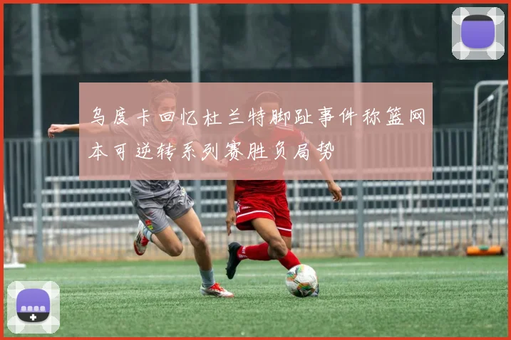 乌度卡回忆杜兰特脚趾事件称篮网本可逆转系列赛胜负局势