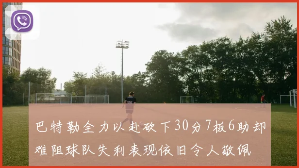 巴特勒全力以赴砍下30分7板6助却难阻球队失利表现依旧令人敬佩