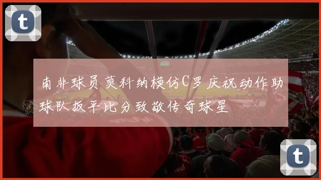 南非球员莫科纳模仿C罗庆祝动作助球队扳平比分致敬传奇球星