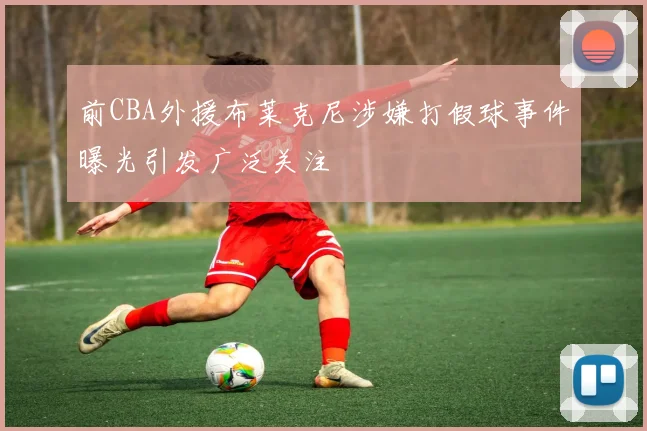 前CBA外援布莱克尼涉嫌打假球事件曝光引发广泛关注