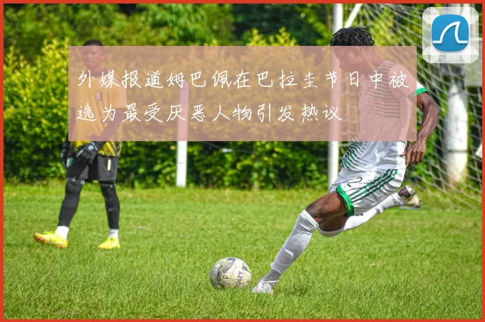 外媒报道姆巴佩在巴拉圭节日中被选为最受厌恶人物引发热议