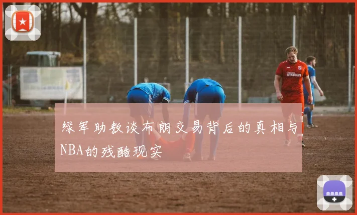 绿军助教谈布朗交易背后的真相与NBA的残酷现实