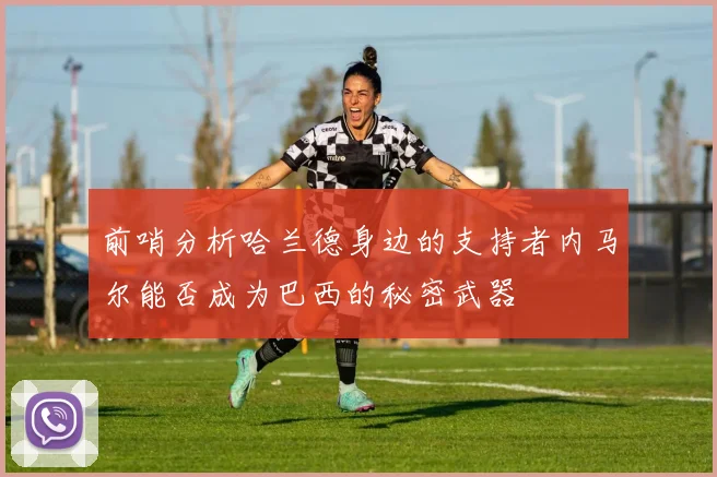 前哨分析哈兰德身边的支持者内马尔能否成为巴西的秘密武器