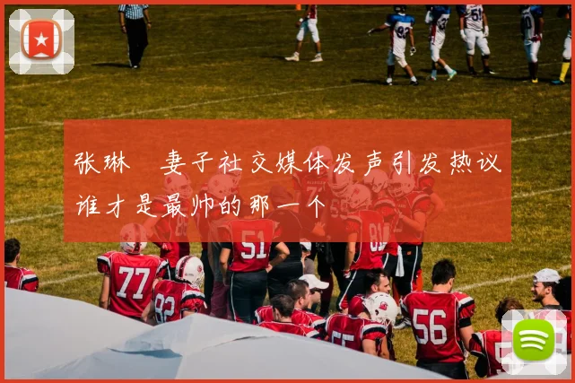 张琳芃妻子社交媒体发声引发热议谁才是最帅的那一个